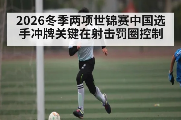 2026冬季两项世锦赛中国选手冲牌关键在射击罚圈控制