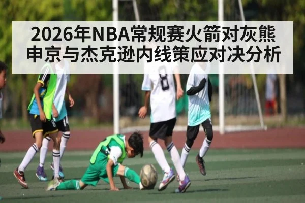 2026年NBA常规赛火箭对灰熊申京与杰克逊内线策应对决分析